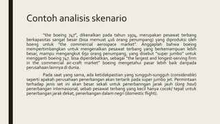 Contoh analisis skenario
“the boeing 747”, dikenalkan pada tahun 1974, merupakan pesawat terbang
berkapasitas sangat besar (bisa memuat 416 orang penumpang) yang diproduksi oleh
boeng untuk “the commercial aerospace market”. Anggaplah bahwa boeing
mempertimbangkan untuk mengenalkan pesawat terbang yang berkemampuan lebih
besar, mampu mengangkut 650 orang penumpang, yang disebut “super jumbo” untuk
mengganti boeing 747. bisa diperdebatkan, sebagai “the largest and longest-serving firm
in the commercial air-craft market” boeing mengetahui pasar lebih baik daripada
perusahaan lainnya di dunia.
Pada saat yang sama, ada ketidakpastian yang sungguh-sungguh (considerable)
seperti apakah perusahaan penerbangan akan tertarik pada super jumbo jet. Permintaan
terhadap jenis set ini akan besar sekali untuk penerbanngan jarak jauh (long haul)
penerbangan internasional, sebab pesawat terbang yang kecil hanya cocok/ tepat untuk
penerbangan jarak dekat, penerbangan dalam negri (domestic flight).
 