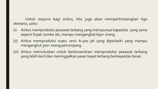 Untuk respons bagi airbus, kita juga akan mempertimbangkan tiga
skenario, yaitu:
(i) Airbus memproduksi pesawat terbang yang mempunyai kapasitas yang sama
seperti Super Jumbo Jet, mampu mengangkat 650+ orang.
(ii) Airbus memproduksi suatu versi A-300 jet yang diperbaiki yang mampu
mengangkut 300+ orang penumpang.
(iii) Airbus memutuskan untuk berkonsentrasi memproduksi pesawat terbang
yang lebih kecil dan meninggalkan pasar kapal terbang berkapasitas besar.
 