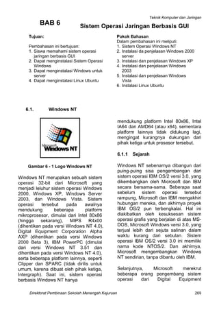 Teknik Komputer dan Jaringan
Direktorat Pembinaan Sekolah Menengah Kejuruan 269
BAB 6
6.1. Windows NT
Gambar 6 - 1 Logo Windows NT
Windows NT merupakan sebuah sistem
operasi 32-bit dari Microsoft yang
menjadi leluhur sistem operasi Windows
2000, Windows XP, Windows Server
2003, dan Windows Vista. Sistem
operasi tersebut pada awalnya
mendukung beberapa platform
mikroprosesor, dimulai dari Intel 80x86
(hingga sekarang), MIPS R4x00
(dihentikan pada versi Windows NT 4.0),
Digital Equipment Corporation Alpha
AXP (dihentikan pada versi Windows
2000 Beta 3), IBM PowerPC (dimulai
dari versi Windows NT 3.51 dan
dihentikan pada versi Windows NT 4.0),
serta beberapa platform lainnya, seperti
Clipper dan SPARC (tidak dirilis untuk
umum, karena dibuat oleh pihak ketiga,
Intergraph). Saat ini, sistem operasi
berbasis Windows NT hanya
6
Tujuan:
Pembahasan ini bertujuan:
1. Siswa memahami sistem operasi
jaringan berbasis GUI
2. Dapat menginstalasi Sistem Operasi
Windows
3. Dapat menginstalasi Windows untuk
server
4. Dapat menginstalasi Linux Ubuntu
okok Bahasan
alam pembahasan ini meliputi:
. Sistem Operasi Windows NT
. Instalasi da penjelasan Windows 2000
server
. Instalasi dan penjelasan Windows XP
. Instalasi dan penjelasan Windows
2003
. Instalasi dan penjelasan Windows
Vista
. Instalasi Linux Ubuntu
Sistem Operasi Jaringan Berbasis GUI
mendukung platform Intel 80x86, Intel
IA64 dan AMD64 (atau x64), sementara
platform lainnya tidak didukung lagi,
mengingat kurangnya dukungan dari
pihak ketiga untuk prosesor tersebut.
6.1.1 Sejarah
Windows NT sebenarnya dibangun dari
puing-puing sisa pengembangan dari
sistem operasi IBM OS/2 versi 3.0, yang
dikembangkan oleh Microsoft dan IBM
secara bersama-sama. Beberapa saat
sebelum sistem operasi tersebut
rampung, Microsoft dan IBM mengakhiri
hubungan mereka, dan akhirnya proyek
IBM OS/2 pun terbengkalai. Hal ini
diakibatkan oleh kesuksesan sistem
operasi grafis yang berjalan di atas MS-
DOS, Microsoft Windows versi 3.0, yang
terjual lebih dari sejuta salinan dalam
waktu kurang dari sebulan. Sistem
operasi IBM OS/2 versi 3.0 ini memiliki
nama kode NTOS/2. Dan akhirnya,
Microsoft mengembangkan Windows
NT sendirian, tanpa dibantu oleh IBM.
Selanjutnya, Microsoft merekrut
beberapa orang pengembang sistem
operasi dari Digital Equipment
P
D
1
2
3
4
5
 