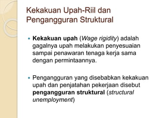 Kekakuan Upah-Riil dan
Pengangguran Struktural
 Kekakuan upah (Wage rigidity) adalah
gagalnya upah melakukan penyesuaian
sampai penawaran tenaga kerja sama
dengan permintaannya.
 Pengangguran yang disebabkan kekakuan
upah dan penjatahan pekerjaan disebut
pengangguran struktural (structural
unemployment)
 