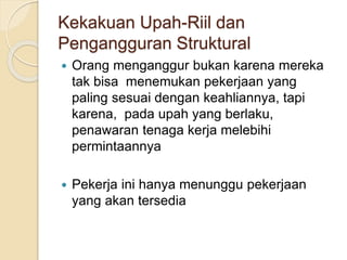 Kekakuan Upah-Riil dan
Pengangguran Struktural
 Orang menganggur bukan karena mereka
tak bisa menemukan pekerjaan yang
paling sesuai dengan keahliannya, tapi
karena, pada upah yang berlaku,
penawaran tenaga kerja melebihi
permintaannya
 Pekerja ini hanya menunggu pekerjaan
yang akan tersedia
 