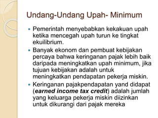 Undang-Undang Upah- Minimum
 Pemerintah menyebabkan kekakuan upah
ketika mencegah upah turun ke tingkat
ekuilibrium.
 Banyak ekonom dan pembuat kebijakan
percaya bahwa keringanan pajak lebih baik
daripada meningkatkan upah minimum, jika
tujuan kebijakan adalah untuk
meningkatkan pendapatan pekerja miskin.
 Keringanan pajakpendapatan yand didapat
(earned income tax credit) adalah jumlah
yang keluarga pekerja miskin diizinkan
untuk dikurangi dari pajak mereka
 