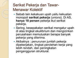 Serikat Pekerja dan Tawar-
Menawar Kolektif
 Sebab lain kekakuan upah yaitu kekuatan
monopoli serikat pekerja (unions). Di AS,
hanya 18 persen pekerja ikut serikat
pekerja.
 Sering, kesepakatan serikat mengatur upah
di atas tingkat ekuilibrium dan mengizinkan
perusahaan memutuskan berapa banyak
pekerja yang diterima.
 Akibatnya : penurunan jumlah pekerja
dipekerjakan, tingkat perolehan kerja yang
lebih rendah, dan peningkatan
pengangguran struktural.
 
