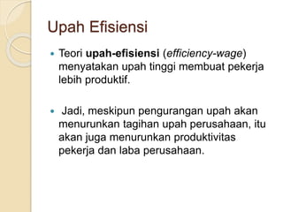 Upah Efisiensi
 Teori upah-efisiensi (efficiency-wage)
menyatakan upah tinggi membuat pekerja
lebih produktif.
 Jadi, meskipun pengurangan upah akan
menurunkan tagihan upah perusahaan, itu
akan juga menurunkan produktivitas
pekerja dan laba perusahaan.
 