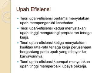Upah Efisiensi
 Teori upah-efisiensi pertama menyatakan
upah mempengaruhi kesehatan.
 Teori upah-efisiensi kedua menyatakan
upah tinggi mengurangi perputaran tenaga
kerja.
 Teori upah-efisiensi ketiga menyatakan
kualitas rata-rata tenaga kerja perusahaan
bergantung pada upah yang dibayar ke
karyawannya.
 Teori upah-efisiensi keempat menyatakan
upah tinggi memperbaiki upaya pekerja.
 