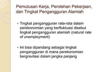 Pemutusan Kerja, Perolehan Pekerjaan,
dan Tingkat Pengangguran Alamiah
 Tingkat pengangguran rata-rata dalam
perekonomian yang berfluktuasi disebut
tingkat pengangguran alamiah (natural rate
of unemployment)
 Ini bisa dipandang sebagai tingkat
pengangguran di mana perekonomian
bergravitasi dalam jangka panjang
 