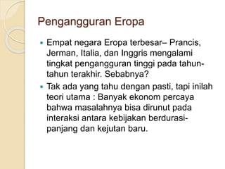 Pengangguran Eropa
 Empat negara Eropa terbesar– Prancis,
Jerman, Italia, dan Inggris mengalami
tingkat pengangguran tinggi pada tahun-
tahun terakhir. Sebabnya?
 Tak ada yang tahu dengan pasti, tapi inilah
teori utama : Banyak ekonom percaya
bahwa masalahnya bisa dirunut pada
interaksi antara kebijakan berdurasi-
panjang dan kejutan baru.
 
