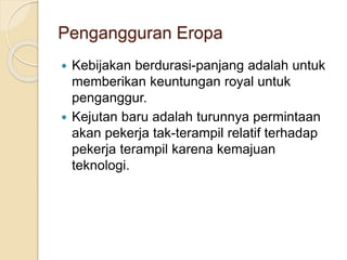Pengangguran Eropa
 Kebijakan berdurasi-panjang adalah untuk
memberikan keuntungan royal untuk
penganggur.
 Kejutan baru adalah turunnya permintaan
akan pekerja tak-terampil relatif terhadap
pekerja terampil karena kemajuan
teknologi.
 