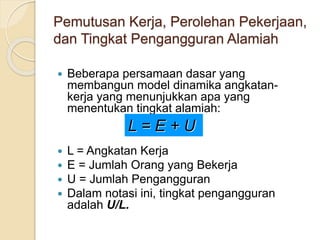 Pemutusan Kerja, Perolehan Pekerjaan,
dan Tingkat Pengangguran Alamiah
 Beberapa persamaan dasar yang
membangun model dinamika angkatan-
kerja yang menunjukkan apa yang
menentukan tingkat alamiah:
 L = Angkatan Kerja
 E = Jumlah Orang yang Bekerja
 U = Jumlah Pengangguran
 Dalam notasi ini, tingkat pengangguran
adalah U/L.
L = E + U
 