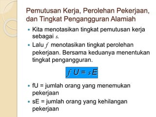 Pemutusan Kerja, Perolehan Pekerjaan,
dan Tingkat Pengangguran Alamiah
 Kita menotasikan tingkat pemutusan kerja
sebagai s.
 Lalu f menotasikan tingkat perolehan
pekerjaan. Bersama keduanya menentukan
tingkat pengangguran.
 fU = jumlah orang yang menemukan
pekerjaan
 sE = jumlah orang yang kehilangan
pekerjaan
f U = s E
 