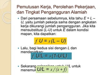 Pemutusan Kerja, Perolehan Pekerjaan,
dan Tingkat Pengangguran Alamiah
 Dari persamaan sebelumnya, kita tahu E = L –
U, yaitu jumlah pekerja sama dengan angkatan
kerja dikurangi jumlah pengangguran. Jika kita
mensubstitusi (L-U) untuk E dalam kondisi
mapan, kita dapatkan:
 Lalu, bagi kedua sisi dengan L dan
mendapatkan:
 Sekarang selesaikan untuk U/L untuk
menemukan:
f U = s (L – U)
f U/L = s (1-U/L)
U/L = s / (s + f)
 