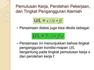 Pemutusan Kerja, Perolehan Pekerjaan,
dan Tingkat Pengangguran Alamiah
 Persamaan diatas juga bisa ditulis sebagai:
 Persamaan ini menunjukkan bahwa tingkat
pengangguran kondisi-mapan U/L
bergantung pada tingkat pemutusan kerja s
dan perolehan kerja f.
U/L = s / (s + f)
U/L = 1/ (1+ f/s)
 
