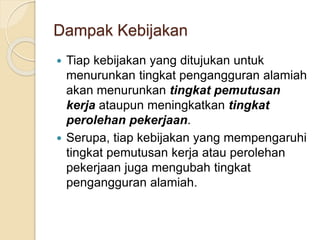 Dampak Kebijakan
 Tiap kebijakan yang ditujukan untuk
menurunkan tingkat pengangguran alamiah
akan menurunkan tingkat pemutusan
kerja ataupun meningkatkan tingkat
perolehan pekerjaan.
 Serupa, tiap kebijakan yang mempengaruhi
tingkat pemutusan kerja atau perolehan
pekerjaan juga mengubah tingkat
pengangguran alamiah.
 
