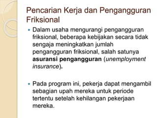 Pencarian Kerja dan Pengangguran
Friksional
 Dalam usaha mengurangi pengangguran
friksional, beberapa kebijakan secara tidak
sengaja meningkatkan jumlah
pengangguran friksional, salah satunya
asuransi pengangguran (unemployment
insurance).
 Pada program ini, pekerja dapat mengambil
sebagian upah mereka untuk periode
tertentu setelah kehilangan pekerjaan
mereka.
 