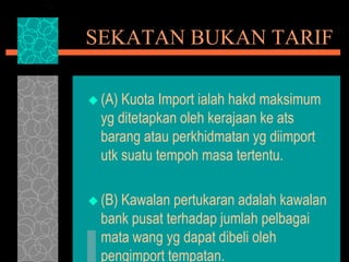 SEKATAN BUKAN TARIF
 (A) Kuota Import ialah hakd maksimum
yg ditetapkan oleh kerajaan ke ats
barang atau perkhidmatan yg diimport
utk suatu tempoh masa tertentu.
 (B) Kawalan pertukaran adalah kawalan
bank pusat terhadap jumlah pelbagai
mata wang yg dapat dibeli oleh
pengimport tempatan.
 