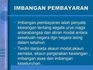IMBANGAN PEMBAYARAN
• Imbangan pembayaran ialah penyata
kewangan tentang segala urus niaga
antarabangsa dan aliran modal antara
sesebuah negara dgn negara asing
dalam setahun.
• Terdiri daripada akaun modal,akaun
semasa, akaun pergerakan kewangan ,
imbangan asas dan imbangan
keseluruhan .
 