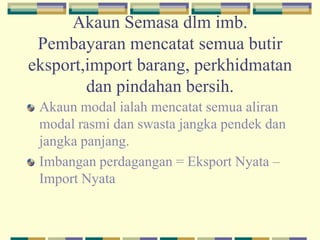 Akaun Semasa dlm imb.
Pembayaran mencatat semua butir
eksport,import barang, perkhidmatan
dan pindahan bersih.
Akaun modal ialah mencatat semua aliran
modal rasmi dan swasta jangka pendek dan
jangka panjang.
Imbangan perdagangan = Eksport Nyata –
Import Nyata
 