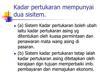 Kadar pertukaran mempunyai
dua sisitem.
 (a) Sistem Kadar pertukaran boleh ubah
iaitu kadar pertukaran asing yg
ditentukan oleh kuasa permintaan dan
penawaran mata wang asing di
pasaran.
 (b) Sistem kadar pertukaran tetap ialah
kadar pertukaran asing ditetapkan oleh
kerajaan dgn tujuan memperbaiki imb.
pembayaran dan memajukan ekonomi.
 