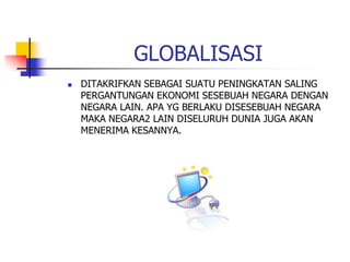 GLOBALISASI
 DITAKRIFKAN SEBAGAI SUATU PENINGKATAN SALING
PERGANTUNGAN EKONOMI SESEBUAH NEGARA DENGAN
NEGARA LAIN. APA YG BERLAKU DISESEBUAH NEGARA
MAKA NEGARA2 LAIN DISELURUH DUNIA JUGA AKAN
MENERIMA KESANNYA.
 