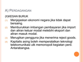 A) PERDAGANGAN
(II)KESAN BURUK
(1) Menjejaskan ekonomi negara jika tidak dapat
bersaing.
(2) Memburukkan imbangan pembayaran jika import
dan aliran keluar modal melebihi eksport dan
aliran masuk modal.
(3) Merugikan pengguna jika menerima reject goods.
(4) Kapitalis asing boleh memperalatkan teknologi
telekomunikasi utk memonopoli kegiatan perd.
Antarabangsa.
 