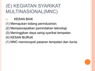 (E) KEGIATAN SYARIKAT
MULTINASIONAL(MNC)
(I) KESAN BAIK
(1) Memajukan bidang perindustrian.
(2) Mempercepatkan pemindahan teknologi
(3) Meninggikan daya saing syarikat tempatan.
(II) KESAN BURUK
(1) MNC memonopoli pasaran tempatan dan dunia.
 