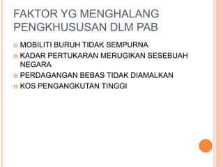 FAKTOR YG MENGHALANG
PENGKHUSUSAN DLM PAB
 MOBILITI BURUH TIDAK SEMPURNA
 KADAR PERTUKARAN MERUGIKAN SESEBUAH
NEGARA
 PERDAGANGAN BEBAS TIDAK DIAMALKAN
 KOS PENGANGKUTAN TINGGI
 
