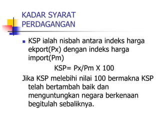 KADAR SYARAT
PERDAGANGAN
 KSP ialah nisbah antara indeks harga
ekport(Px) dengan indeks harga
import(Pm)
KSP= Px/Pm X 100
Jika KSP melebihi nilai 100 bermakna KSP
telah bertambah baik dan
menguntungkan negara berkenaan
begitulah sebaliknya.
 