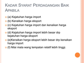 KADAR SYARAT PERDAGANGAN BAIK
APABILA
 (a) Kejatuhan harga import
 (b) Kenaikan harga eksport
 (c) Kejatuhan harga import dan kenaikan harga
eksport
 (d) Kejatuhan harga import lebih besar drp
kejatuhan harga eksport
 (e)Kenaikan harga eksport lebih besar drp kenaikan
harga import
 (f) Nilai mata wang tempatan relatif lebih tinggi.
 