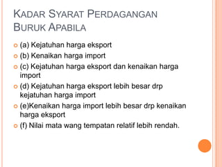 KADAR SYARAT PERDAGANGAN
BURUK APABILA
 (a) Kejatuhan harga eksport
 (b) Kenaikan harga import
 (c) Kejatuhan harga eksport dan kenaikan harga
import
 (d) Kejatuhan harga eksport lebih besar drp
kejatuhan harga import
 (e)Kenaikan harga import lebih besar drp kenaikan
harga eksport
 (f) Nilai mata wang tempatan relatif lebih rendah.
 