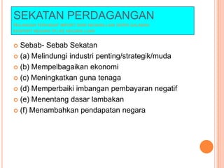 SEKATAN PERDAGANGAN
HALANGAN TERHADAP IMPORT DARI NEGARA LAIN SERTA GALAKAN
EKSPORT NEGARA ITU KE NEGARA LUAR
 Sebab- Sebab Sekatan
 (a) Melindungi industri penting/strategik/muda
 (b) Mempelbagaikan ekonomi
 (c) Meningkatkan guna tenaga
 (d) Memperbaiki imbangan pembayaran negatif
 (e) Menentang dasar lambakan
 (f) Menambahkan pendapatan negara
 