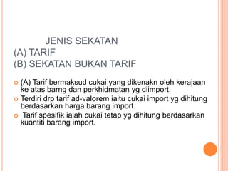 JENIS SEKATAN
(A) TARIF
(B) SEKATAN BUKAN TARIF
 (A) Tarif bermaksud cukai yang dikenakn oleh kerajaan
ke atas barng dan perkhidmatan yg diimport.
 Terdiri drp tarif ad-valorem iaitu cukai import yg dihitung
berdasarkan harga barang import.
 Tarif spesifik ialah cukai tetap yg dihitung berdasarkan
kuantiti barang import.
 