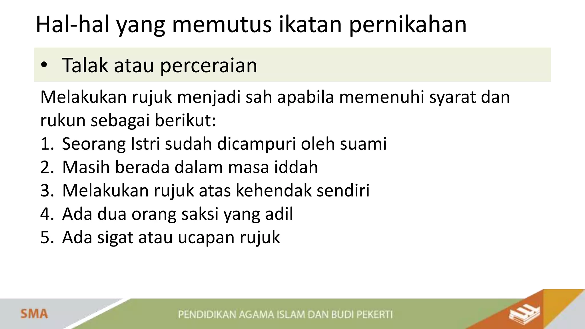 • Talak atau perceraian
Hal-hal yang memutus ikatan pernikahan
Melakukan rujuk menjadi sah apabila memenuhi syarat dan
rukun sebagai berikut:
1. Seorang Istri sudah dicampuri oleh suami
2. Masih berada dalam masa iddah
3. Melakukan rujuk atas kehendak sendiri
4. Ada dua orang saksi yang adil
5. Ada sigat atau ucapan rujuk
 