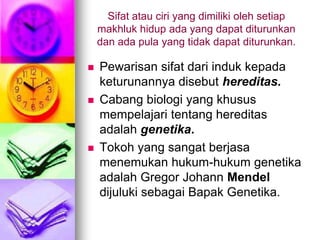 Sifat atau ciri yang dimiliki oleh setiap
    makhluk hidup ada yang dapat diturunkan
    dan ada pula yang tidak dapat diturunkan.

   Pewarisan sifat dari induk kepada
    keturunannya disebut hereditas.
   Cabang biologi yang khusus
    mempelajari tentang hereditas
    adalah genetika.
   Tokoh yang sangat berjasa
    menemukan hukum-hukum genetika
    adalah Gregor Johann Mendel
    dijuluki sebagai Bapak Genetika.
 