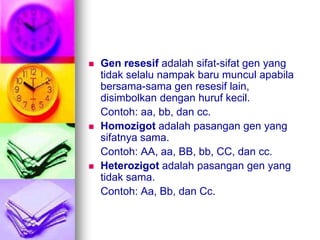    Gen resesif adalah sifat-sifat gen yang
    tidak selalu nampak baru muncul apabila
    bersama-sama gen resesif lain,
    disimbolkan dengan huruf kecil.
    Contoh: aa, bb, dan cc.
   Homozigot adalah pasangan gen yang
    sifatnya sama.
    Contoh: AA, aa, BB, bb, CC, dan cc.
   Heterozigot adalah pasangan gen yang
    tidak sama.
    Contoh: Aa, Bb, dan Cc.
 