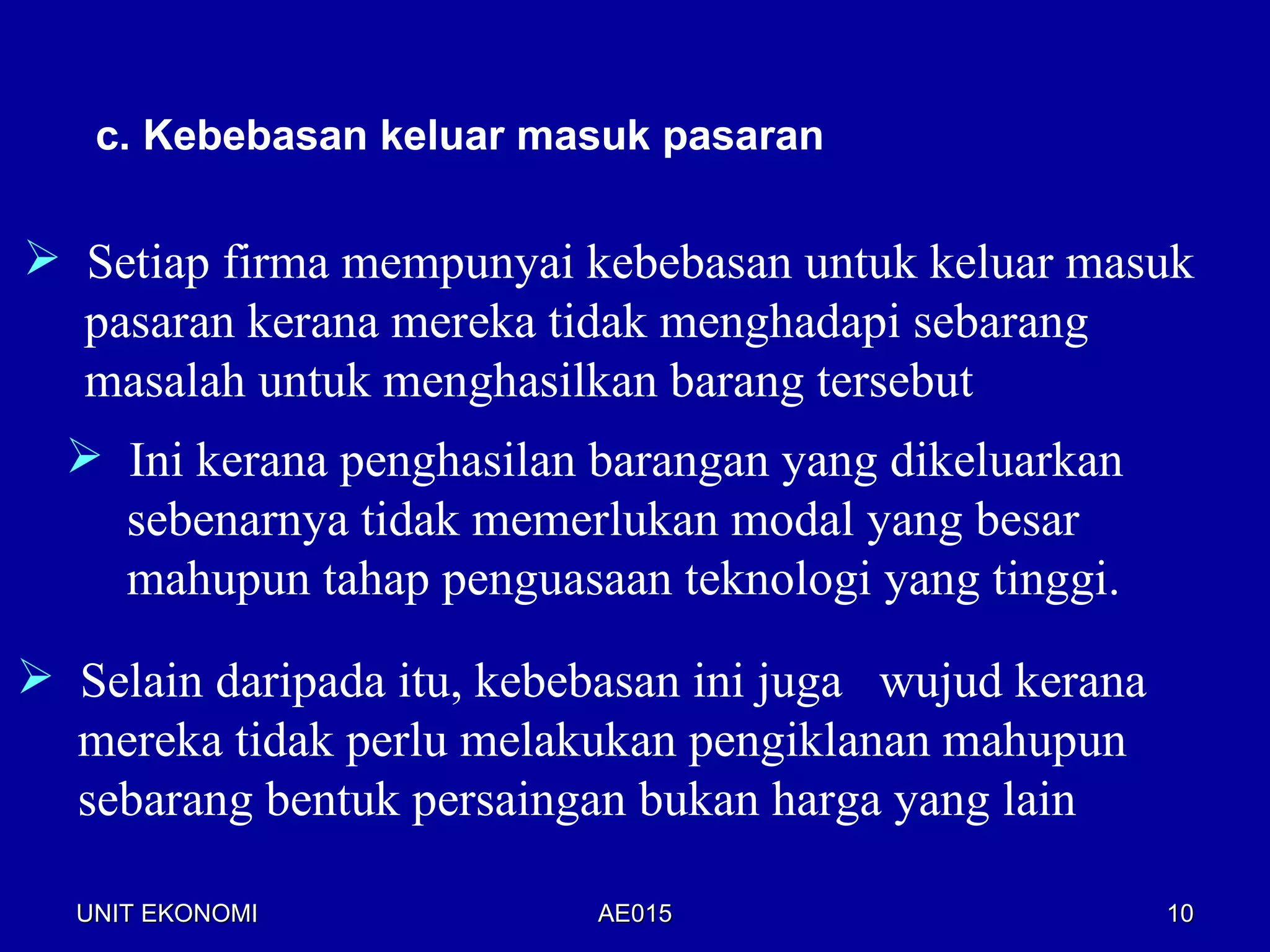 c. Kebebasan keluar masuk pasaran

 Setiap firma mempunyai kebebasan untuk keluar masuk
  pasaran kerana mereka tidak menghadapi sebarang
  masalah untuk menghasilkan barang tersebut
   Ini kerana penghasilan barangan yang dikeluarkan
    sebenarnya tidak memerlukan modal yang besar
    mahupun tahap penguasaan teknologi yang tinggi.

 Selain daripada itu, kebebasan ini juga wujud kerana
  mereka tidak perlu melakukan pengiklanan mahupun
  sebarang bentuk persaingan bukan harga yang lain

  UNIT EKONOMI             AE015                         10
 