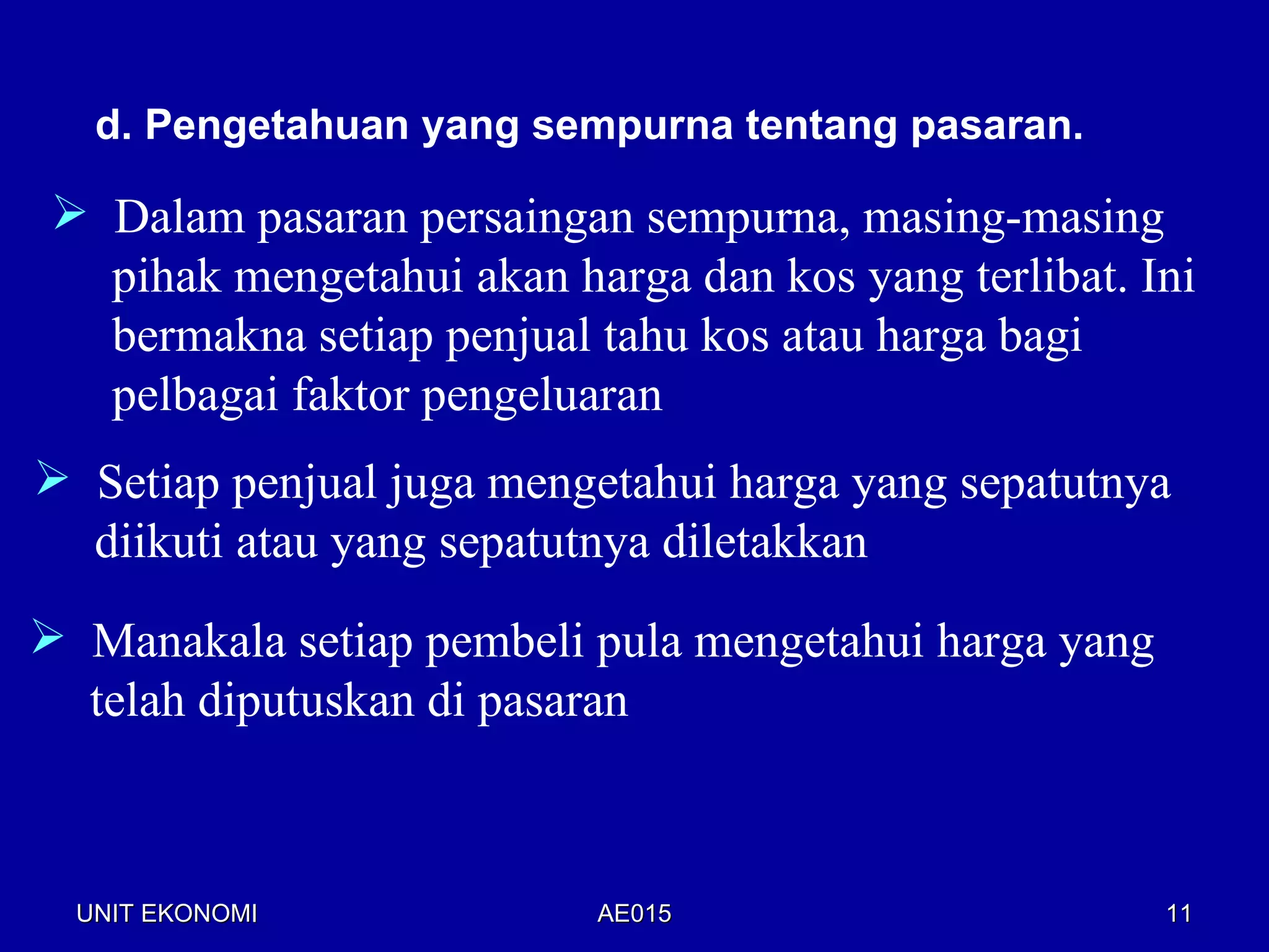 d. Pengetahuan yang sempurna tentang pasaran.

  Dalam pasaran persaingan sempurna, masing-masing
   pihak mengetahui akan harga dan kos yang terlibat. Ini
   bermakna setiap penjual tahu kos atau harga bagi
   pelbagai faktor pengeluaran
 Setiap penjual juga mengetahui harga yang sepatutnya
  diikuti atau yang sepatutnya diletakkan
 Manakala setiap pembeli pula mengetahui harga yang
  telah diputuskan di pasaran



  UNIT EKONOMI             AE015                       11
 