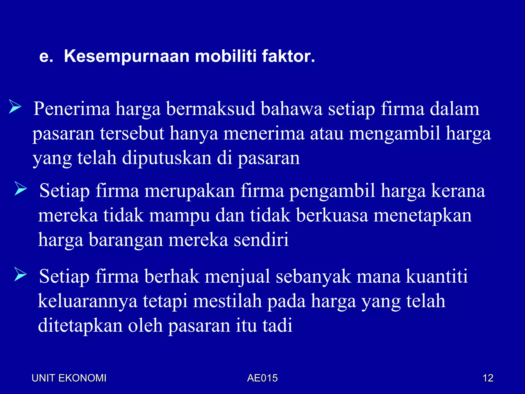 e. Kesempurnaan mobiliti faktor.

 Penerima harga bermaksud bahawa setiap firma dalam
  pasaran tersebut hanya menerima atau mengambil harga
  yang telah diputuskan di pasaran
 Setiap firma merupakan firma pengambil harga kerana
  mereka tidak mampu dan tidak berkuasa menetapkan
  harga barangan mereka sendiri
 Setiap firma berhak menjual sebanyak mana kuantiti
  keluarannya tetapi mestilah pada harga yang telah
  ditetapkan oleh pasaran itu tadi

  UNIT EKONOMI             AE015                       12
 