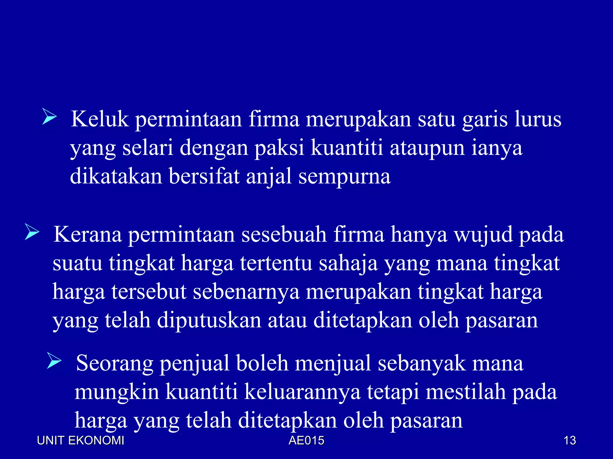  Keluk permintaan firma merupakan satu garis lurus
   yang selari dengan paksi kuantiti ataupun ianya
   dikatakan bersifat anjal sempurna

 Kerana permintaan sesebuah firma hanya wujud pada
  suatu tingkat harga tertentu sahaja yang mana tingkat
  harga tersebut sebenarnya merupakan tingkat harga
  yang telah diputuskan atau ditetapkan oleh pasaran
   Seorang penjual boleh menjual sebanyak mana
    mungkin kuantiti keluarannya tetapi mestilah pada
    harga yang telah ditetapkan oleh pasaran
 UNIT EKONOMI              AE015                        13
 