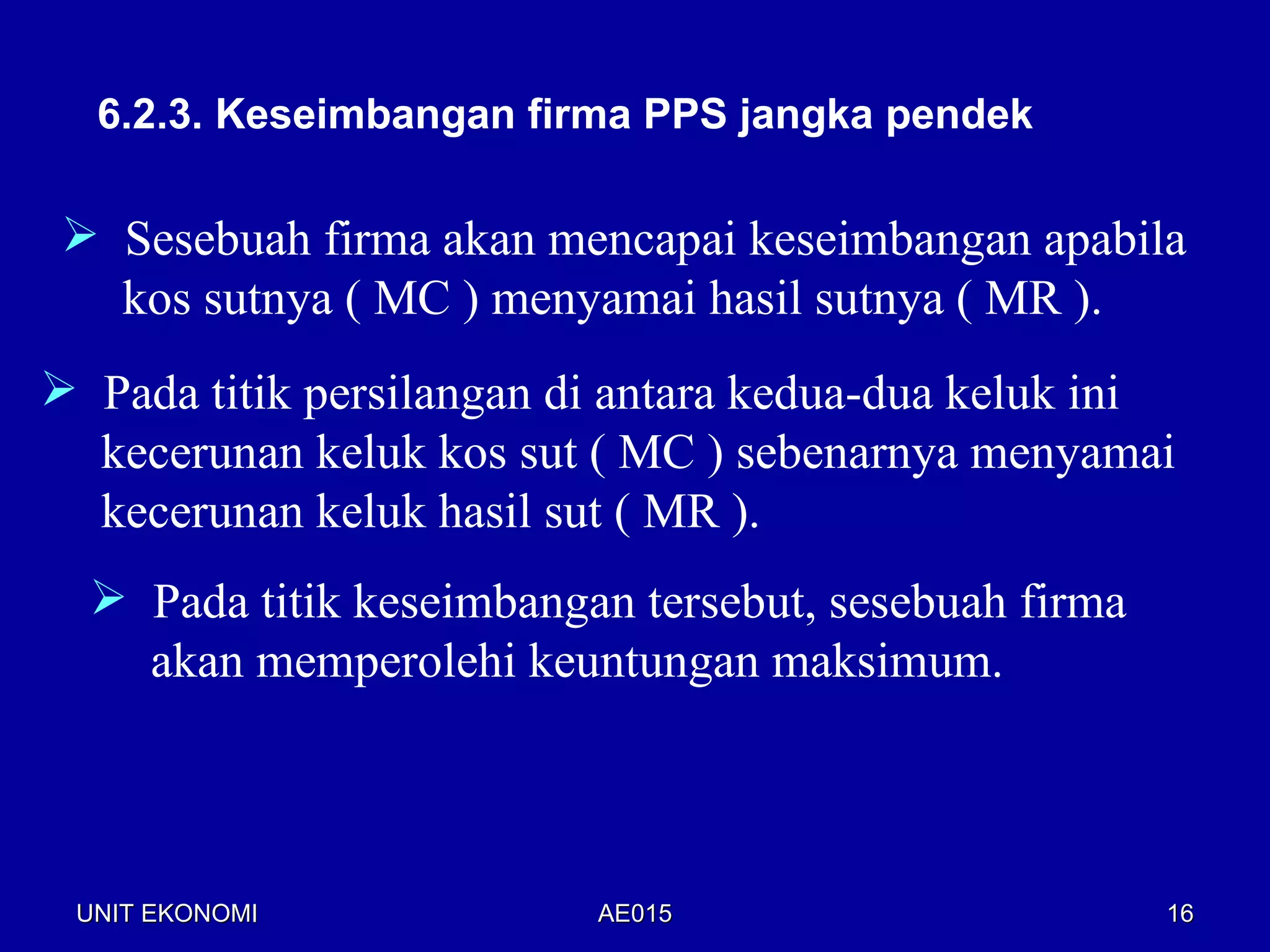 6.2.3. Keseimbangan firma PPS jangka pendek

  Sesebuah firma akan mencapai keseimbangan apabila
   kos sutnya ( MC ) menyamai hasil sutnya ( MR ).
 Pada titik persilangan di antara kedua-dua keluk ini
  kecerunan keluk kos sut ( MC ) sebenarnya menyamai
  kecerunan keluk hasil sut ( MR ).
   Pada titik keseimbangan tersebut, sesebuah firma
    akan memperolehi keuntungan maksimum.



 UNIT EKONOMI             AE015                        16
 