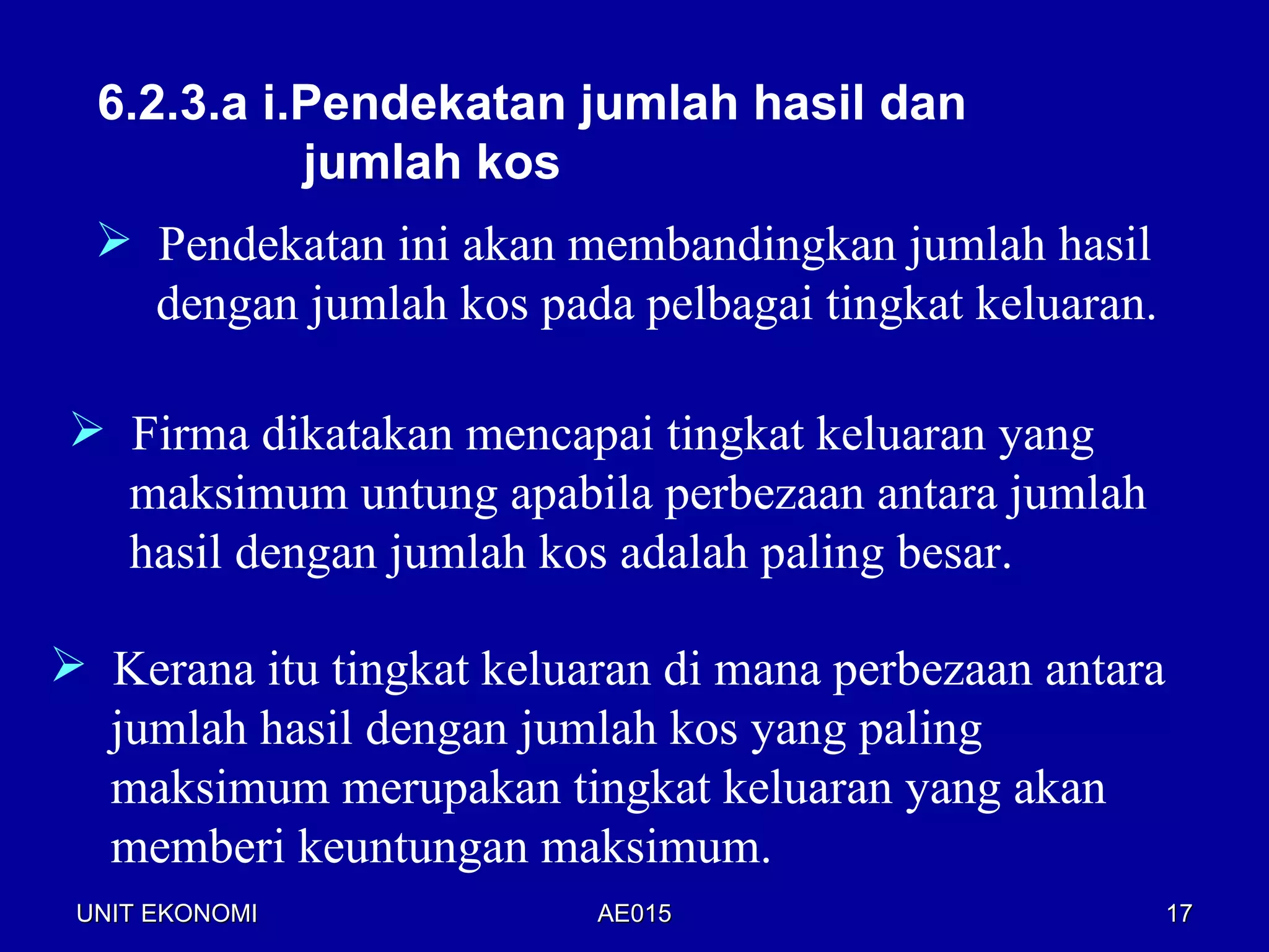 6.2.3.a i.Pendekatan jumlah hasil dan
            jumlah kos
   Pendekatan ini akan membandingkan jumlah hasil
    dengan jumlah kos pada pelbagai tingkat keluaran.

 Firma dikatakan mencapai tingkat keluaran yang
  maksimum untung apabila perbezaan antara jumlah
  hasil dengan jumlah kos adalah paling besar.

 Kerana itu tingkat keluaran di mana perbezaan antara
  jumlah hasil dengan jumlah kos yang paling
  maksimum merupakan tingkat keluaran yang akan
  memberi keuntungan maksimum.
 UNIT EKONOMI             AE015                          17
 