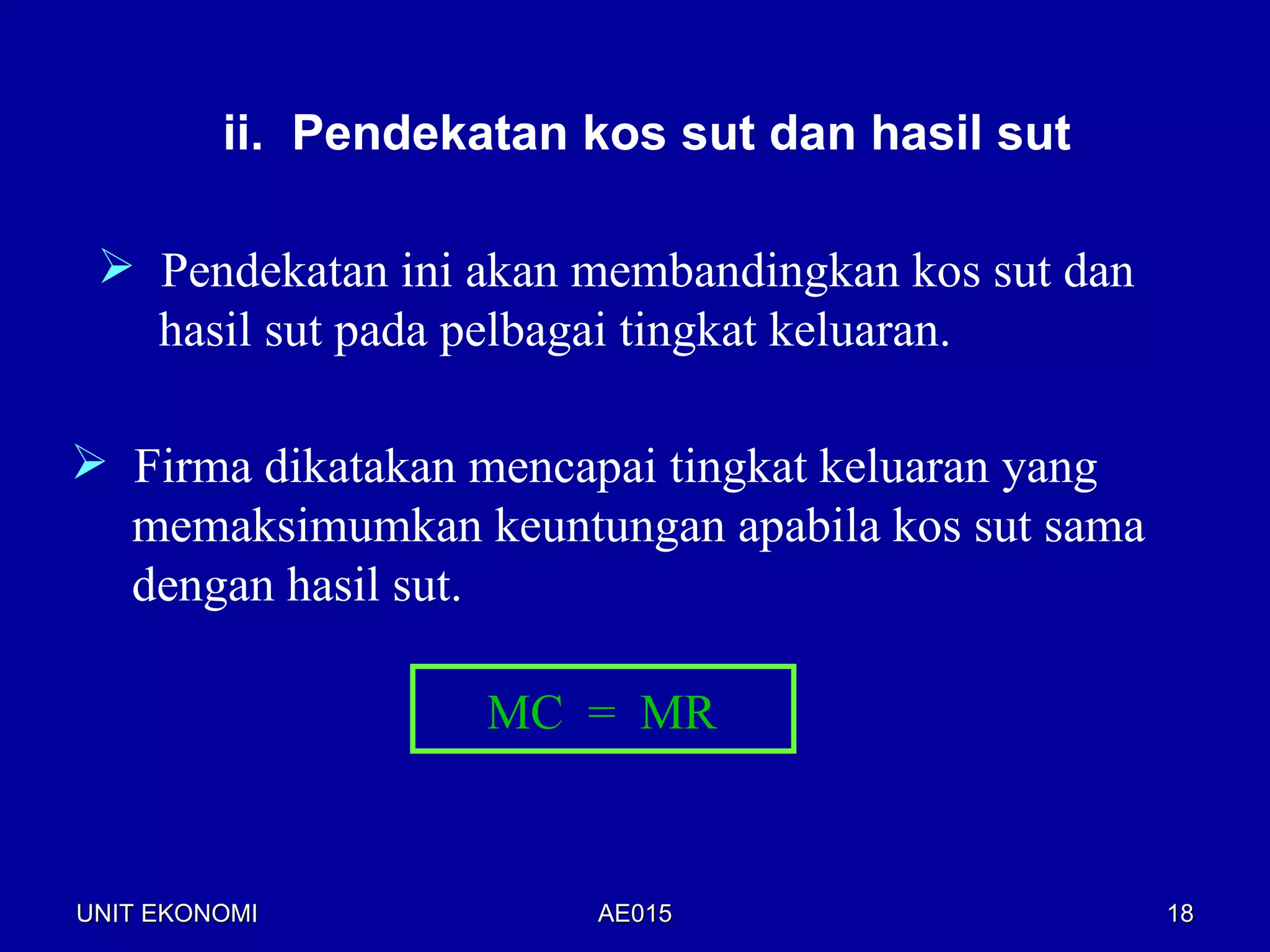 ii. Pendekatan kos sut dan hasil sut

  Pendekatan ini akan membandingkan kos sut dan
   hasil sut pada pelbagai tingkat keluaran.

 Firma dikatakan mencapai tingkat keluaran yang
  memaksimumkan keuntungan apabila kos sut sama
  dengan hasil sut.

                    MC = MR


UNIT EKONOMI            AE015                      18
 