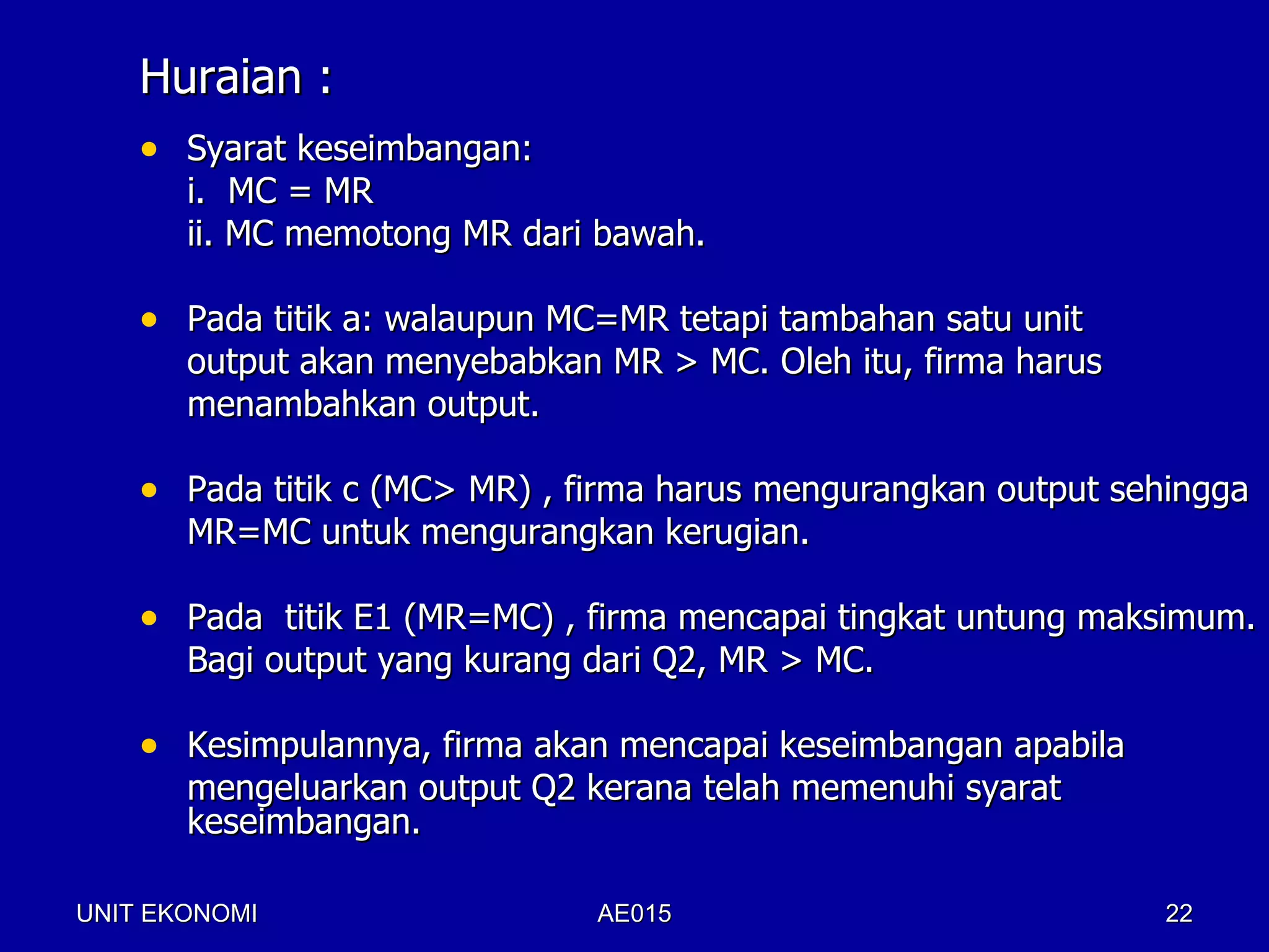 Huraian :
    • Syarat keseimbangan:
       i. MC = MR
       ii. MC memotong MR dari bawah.

    • Pada titik a: walaupun MC=MR tetapi tambahan satu unit
       output akan menyebabkan MR > MC. Oleh itu, firma harus
       menambahkan output.

    • Pada titik c (MC> MR) , firma harus mengurangkan output sehingga
       MR=MC untuk mengurangkan kerugian.

    • Pada titik E1 (MR=MC) , firma mencapai tingkat untung maksimum.
       Bagi output yang kurang dari Q2, MR > MC.

    • Kesimpulannya, firma akan mencapai keseimbangan apabila
       mengeluarkan output Q2 kerana telah memenuhi syarat
       keseimbangan.

UNIT EKONOMI                   AE015                            22
 