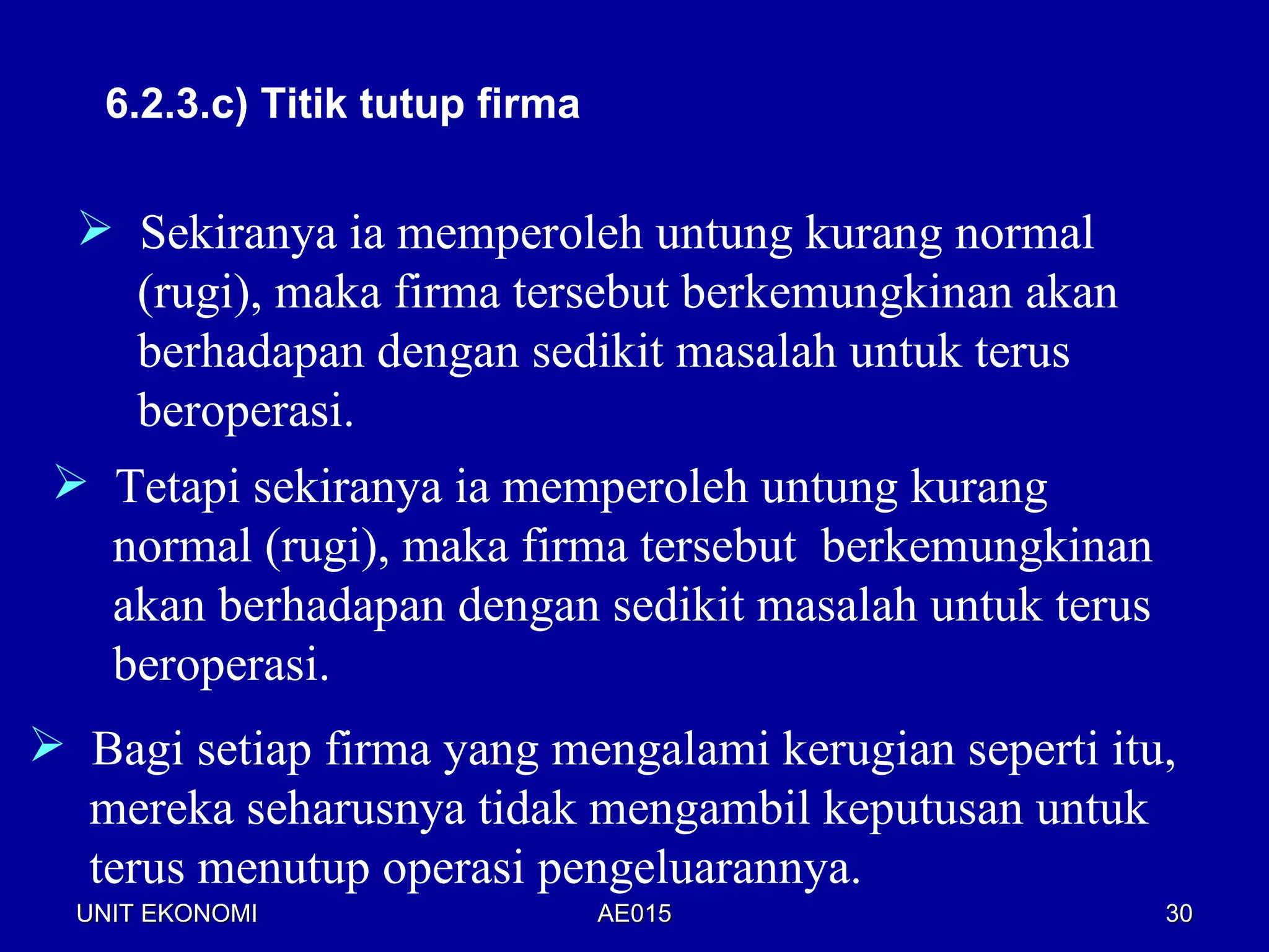 6.2.3.c) Titik tutup firma


   Sekiranya ia memperoleh untung kurang normal
    (rugi), maka firma tersebut berkemungkinan akan
    berhadapan dengan sedikit masalah untuk terus
    beroperasi.
  Tetapi sekiranya ia memperoleh untung kurang
   normal (rugi), maka firma tersebut berkemungkinan
   akan berhadapan dengan sedikit masalah untuk terus
   beroperasi.
 Bagi setiap firma yang mengalami kerugian seperti itu,
  mereka seharusnya tidak mengambil keputusan untuk
  terus menutup operasi pengeluarannya.
  UNIT EKONOMI                  AE015                   30
 