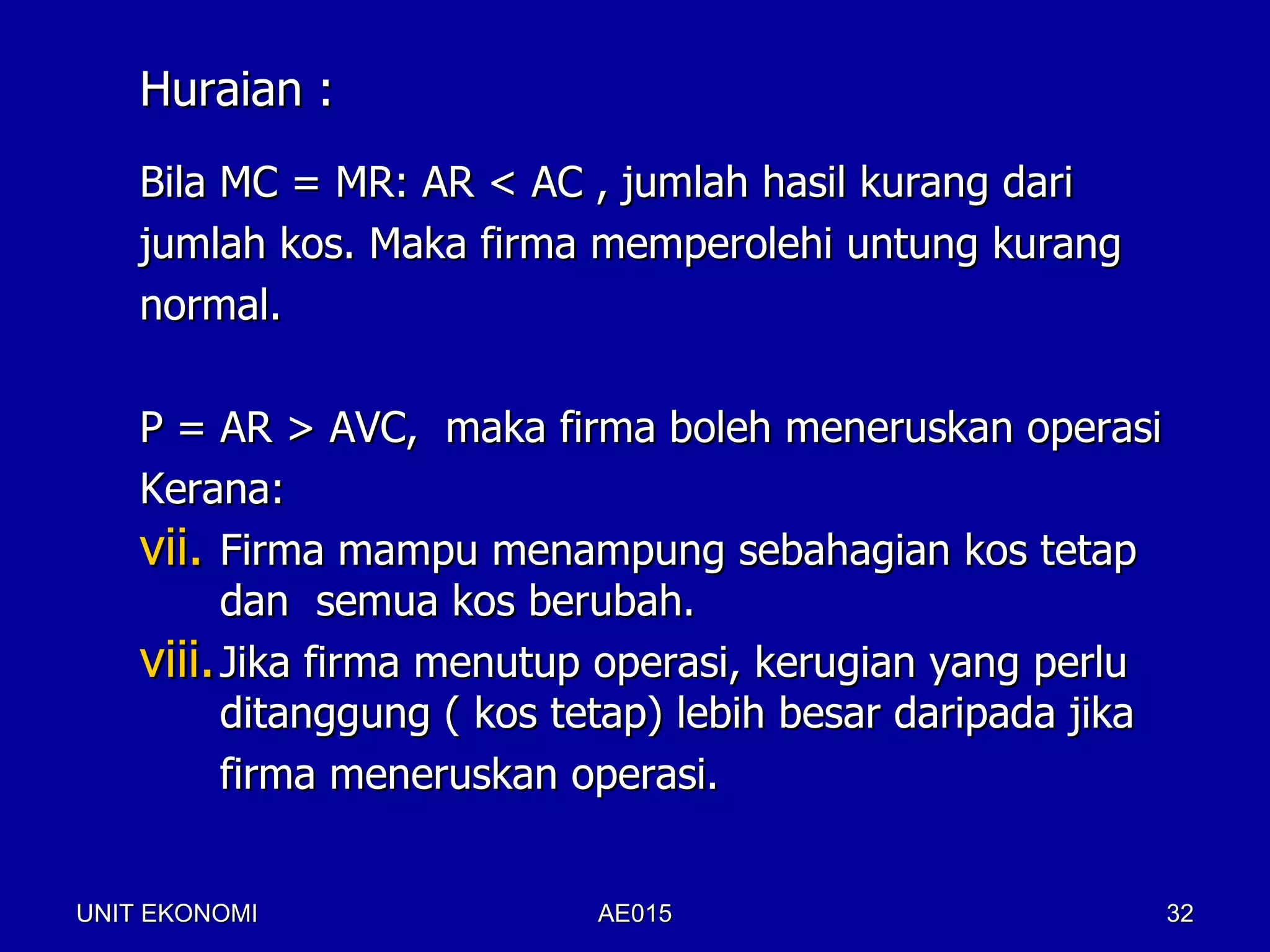 Huraian :
    Bila MC = MR: AR < AC , jumlah hasil kurang dari
    jumlah kos. Maka firma memperolehi untung kurang
    normal.

    P = AR > AVC, maka firma boleh meneruskan operasi
    Kerana:
    vii. Firma mampu menampung sebahagian kos tetap
          dan semua kos berubah.
    viii. Jika firma menutup operasi, kerugian yang perlu
          ditanggung ( kos tetap) lebih besar daripada jika
          firma meneruskan operasi.


UNIT EKONOMI                AE015                             32
 