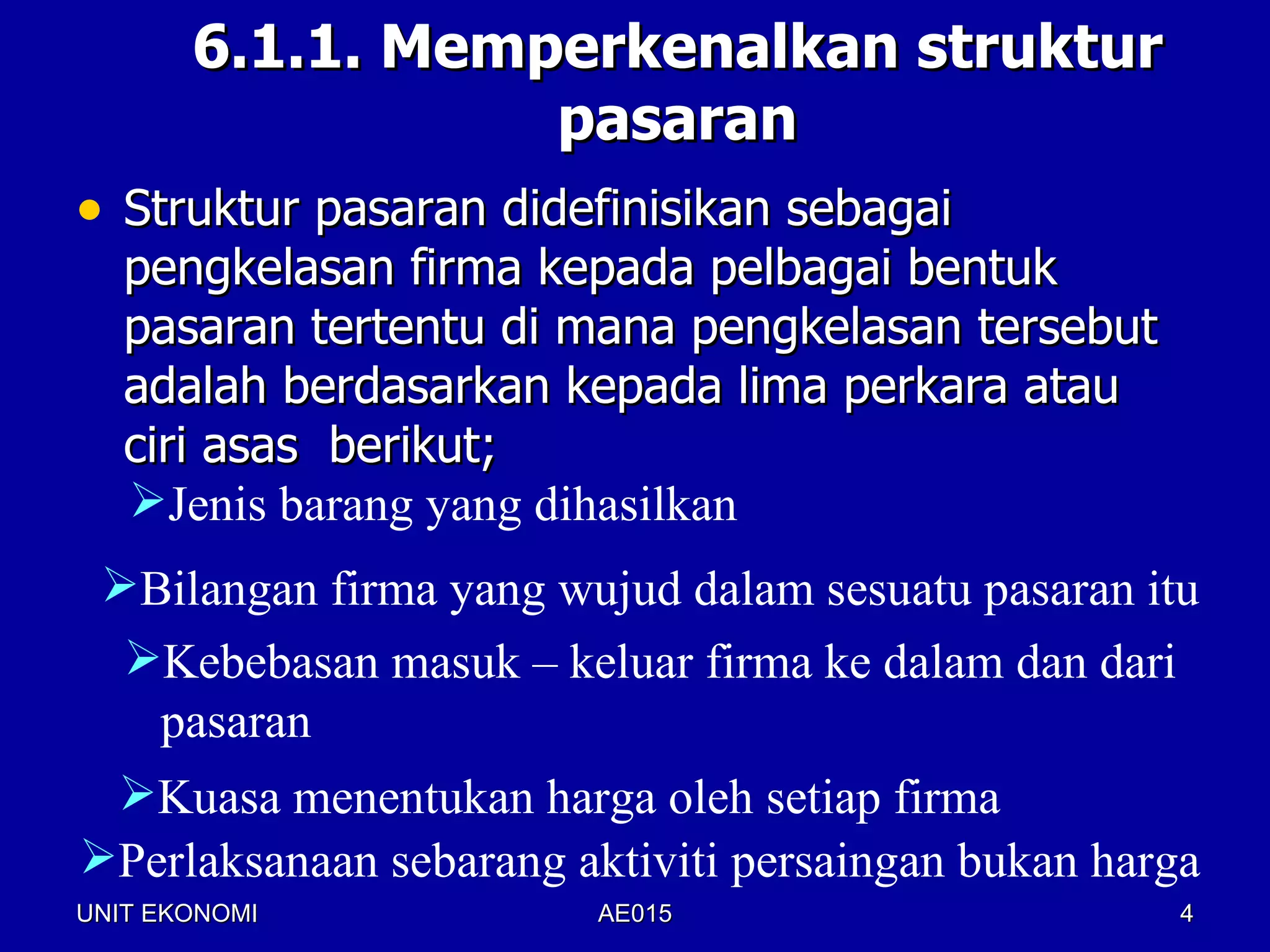 6.1.1. Memperkenalkan struktur
                  pasaran
• Struktur pasaran didefinisikan sebagai
   pengkelasan firma kepada pelbagai bentuk
   pasaran tertentu di mana pengkelasan tersebut
   adalah berdasarkan kepada lima perkara atau
   ciri asas berikut;
   Jenis barang yang dihasilkan
 Bilangan firma yang wujud dalam sesuatu pasaran itu
  Kebebasan masuk – keluar firma ke dalam dan dari
   pasaran
 Kuasa menentukan harga oleh setiap firma
Perlaksanaan sebarang aktiviti persaingan bukan harga
UNIT EKONOMI            AE015                        4
 