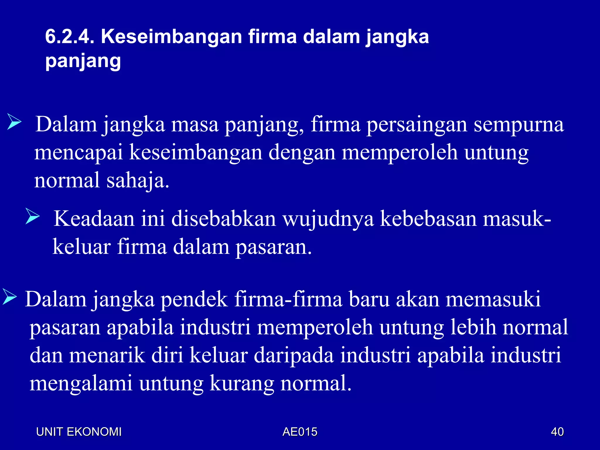 6.2.4. Keseimbangan firma dalam jangka
    panjang


 Dalam jangka masa panjang, firma persaingan sempurna
  mencapai keseimbangan dengan memperoleh untung
  normal sahaja.
   Keadaan ini disebabkan wujudnya kebebasan masuk-
    keluar firma dalam pasaran.

 Dalam jangka pendek firma-firma baru akan memasuki
  pasaran apabila industri memperoleh untung lebih normal
  dan menarik diri keluar daripada industri apabila industri
  mengalami untung kurang normal.
   UNIT EKONOMI              AE015                        40
 