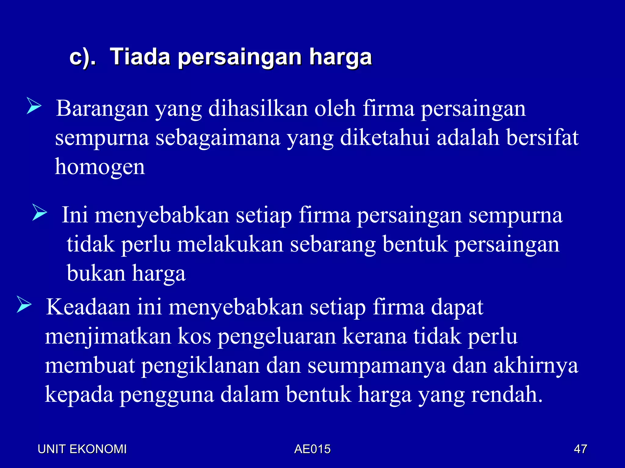 c). Tiada persaingan harga

 Barangan yang dihasilkan oleh firma persaingan
  sempurna sebagaimana yang diketahui adalah bersifat
  homogen
  Ini menyebabkan setiap firma persaingan sempurna
    tidak perlu melakukan sebarang bentuk persaingan
    bukan harga
 Keadaan ini menyebabkan setiap firma dapat
  menjimatkan kos pengeluaran kerana tidak perlu
  membuat pengiklanan dan seumpamanya dan akhirnya
  kepada pengguna dalam bentuk harga yang rendah.

  UNIT EKONOMI           AE015                      47
 
