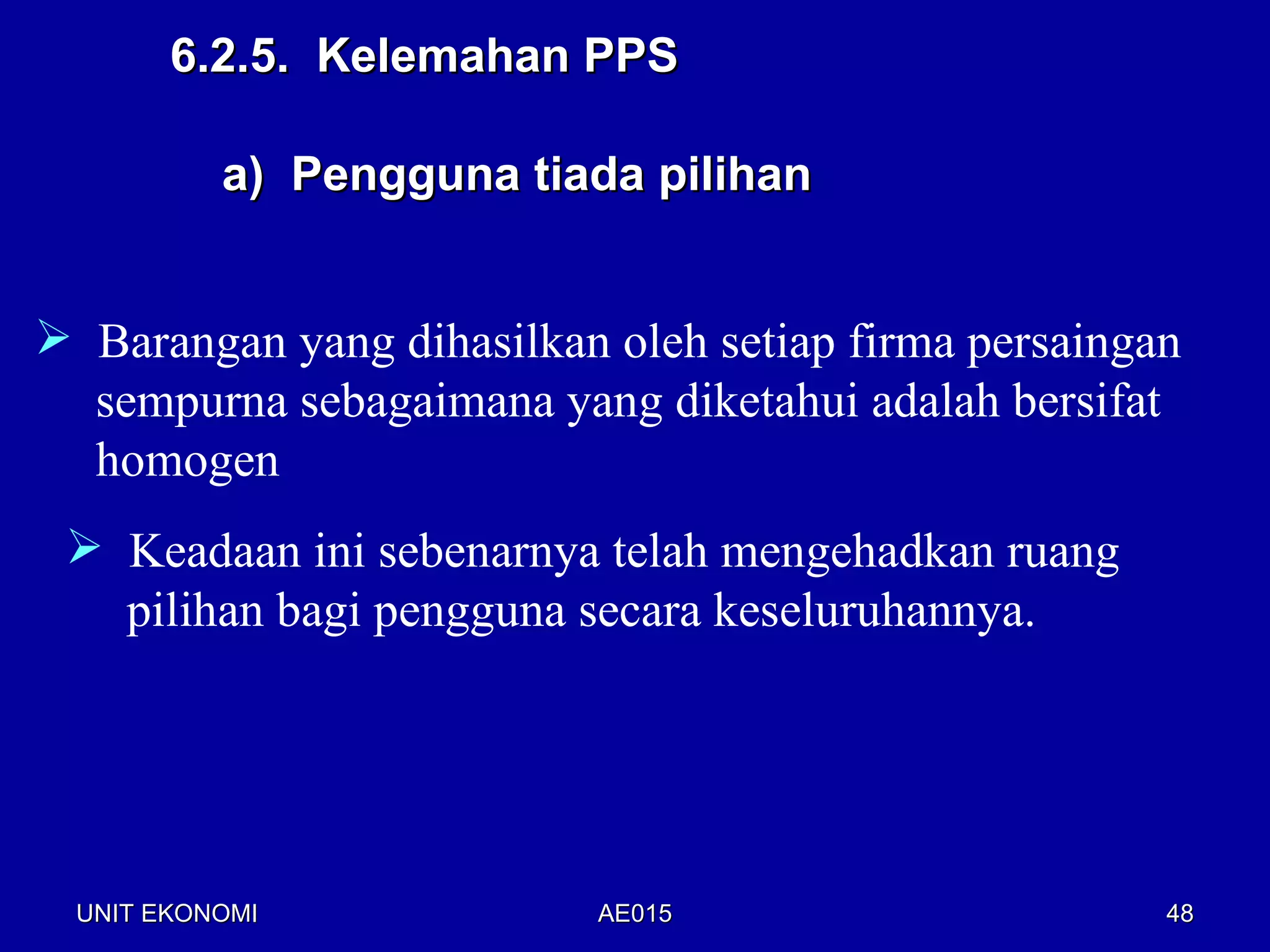 6.2.5. Kelemahan PPS

           a) Pengguna tiada pilihan


 Barangan yang dihasilkan oleh setiap firma persaingan
  sempurna sebagaimana yang diketahui adalah bersifat
  homogen
  Keadaan ini sebenarnya telah mengehadkan ruang
   pilihan bagi pengguna secara keseluruhannya.




  UNIT EKONOMI             AE015                      48
 