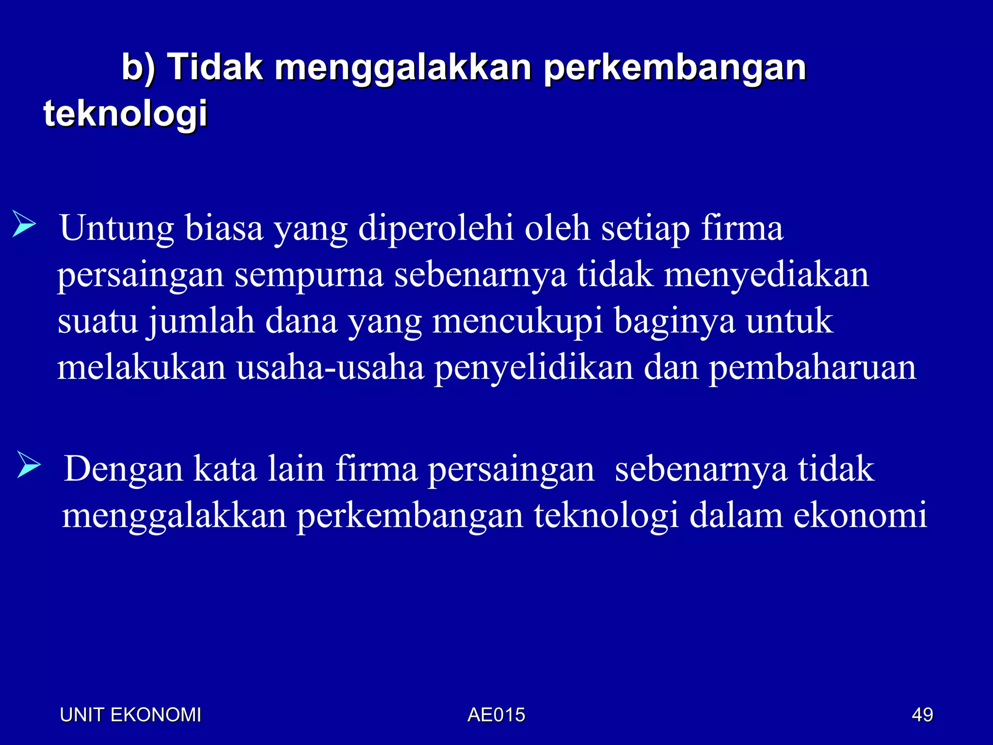 b) Tidak menggalakkan perkembangan
 teknologi


 Untung biasa yang diperolehi oleh setiap firma
  persaingan sempurna sebenarnya tidak menyediakan
  suatu jumlah dana yang mencukupi baginya untuk
  melakukan usaha-usaha penyelidikan dan pembaharuan

 Dengan kata lain firma persaingan sebenarnya tidak
  menggalakkan perkembangan teknologi dalam ekonomi




  UNIT EKONOMI            AE015                    49
 