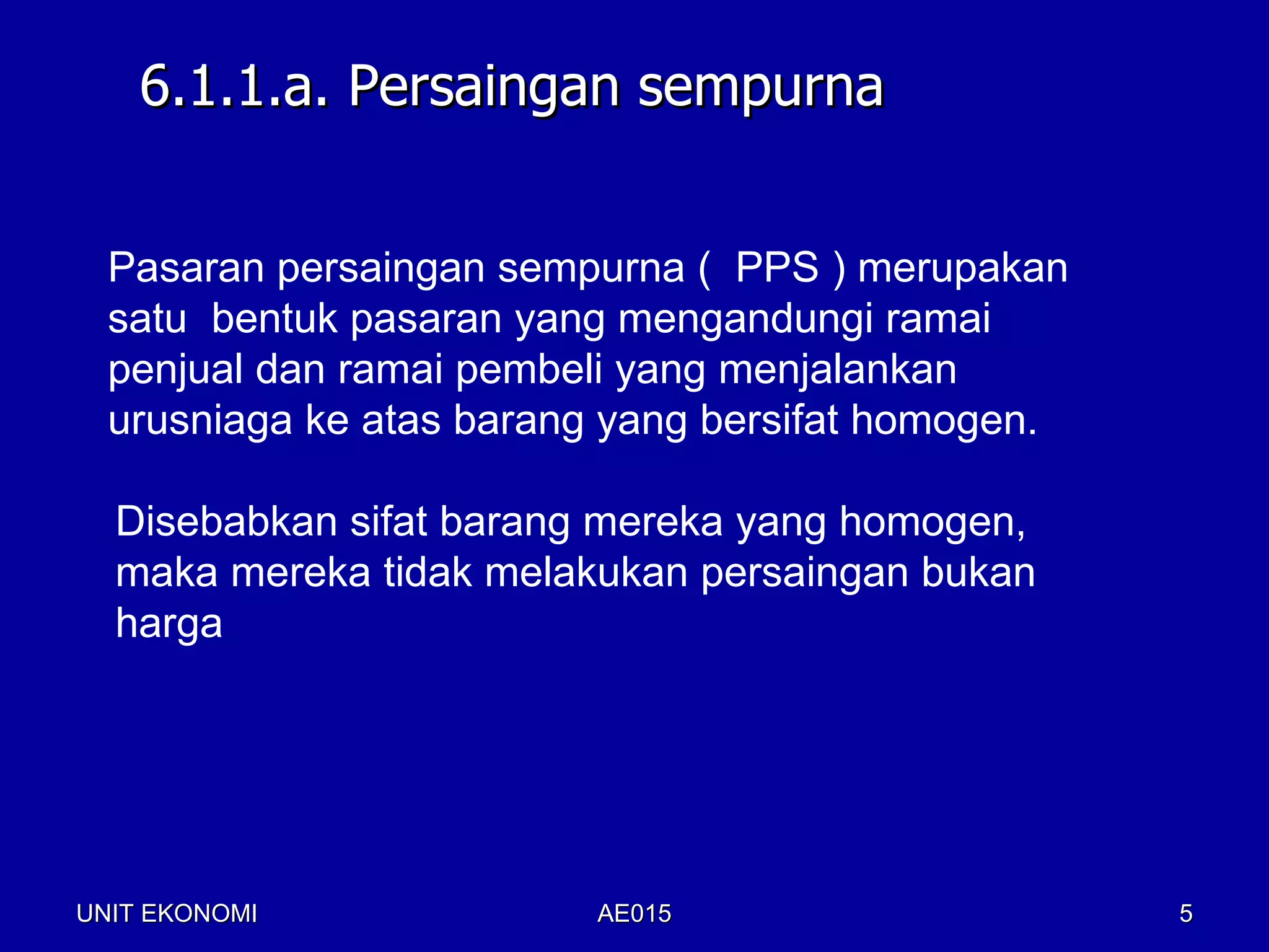 6.1.1.a. Persaingan sempurna


  Pasaran persaingan sempurna ( PPS ) merupakan
  satu bentuk pasaran yang mengandungi ramai
  penjual dan ramai pembeli yang menjalankan
  urusniaga ke atas barang yang bersifat homogen.

  Disebabkan sifat barang mereka yang homogen,
  maka mereka tidak melakukan persaingan bukan
  harga




UNIT EKONOMI             AE015                      5
 